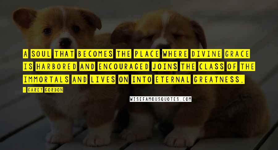 Garey Gordon Quotes: A soul that becomes the place where divine grace is harbored and encouraged joins the class of the immortals and lives on into eternal greatness.