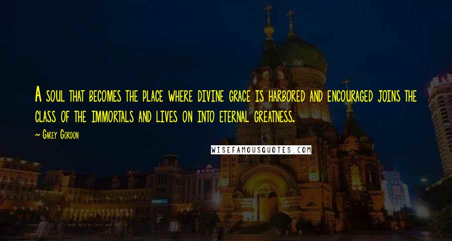 Garey Gordon Quotes: A soul that becomes the place where divine grace is harbored and encouraged joins the class of the immortals and lives on into eternal greatness.