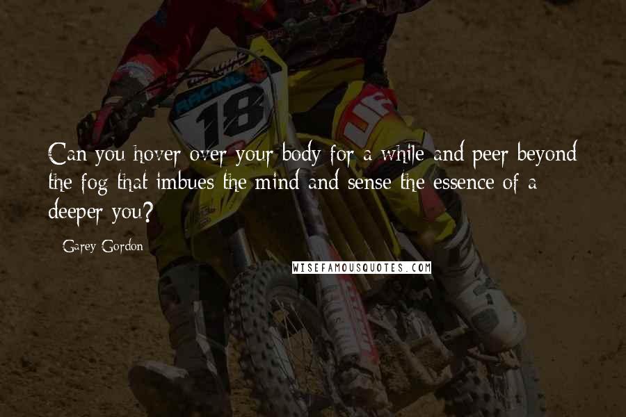 Garey Gordon Quotes: Can you hover over your body for a while and peer beyond the fog that imbues the mind and sense the essence of a deeper you?