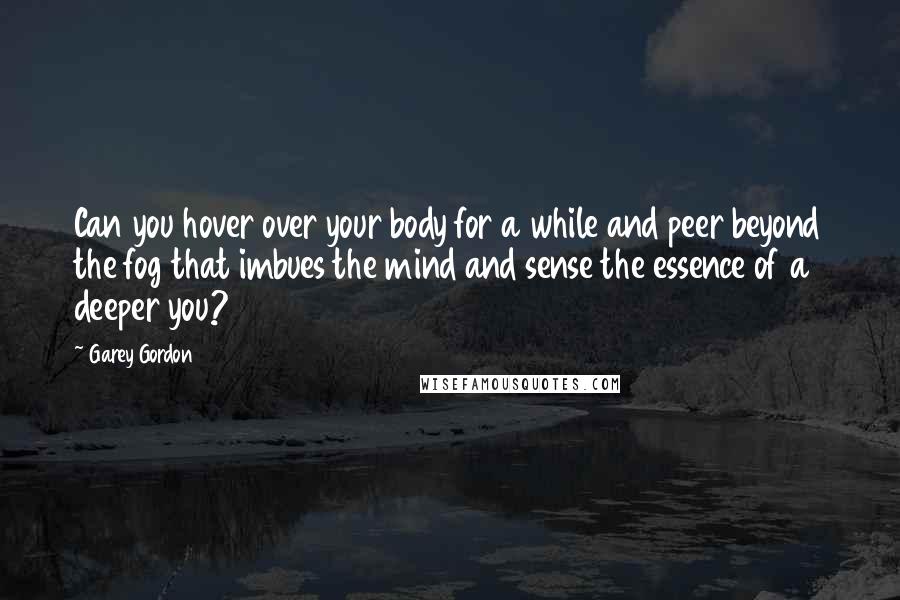 Garey Gordon Quotes: Can you hover over your body for a while and peer beyond the fog that imbues the mind and sense the essence of a deeper you?