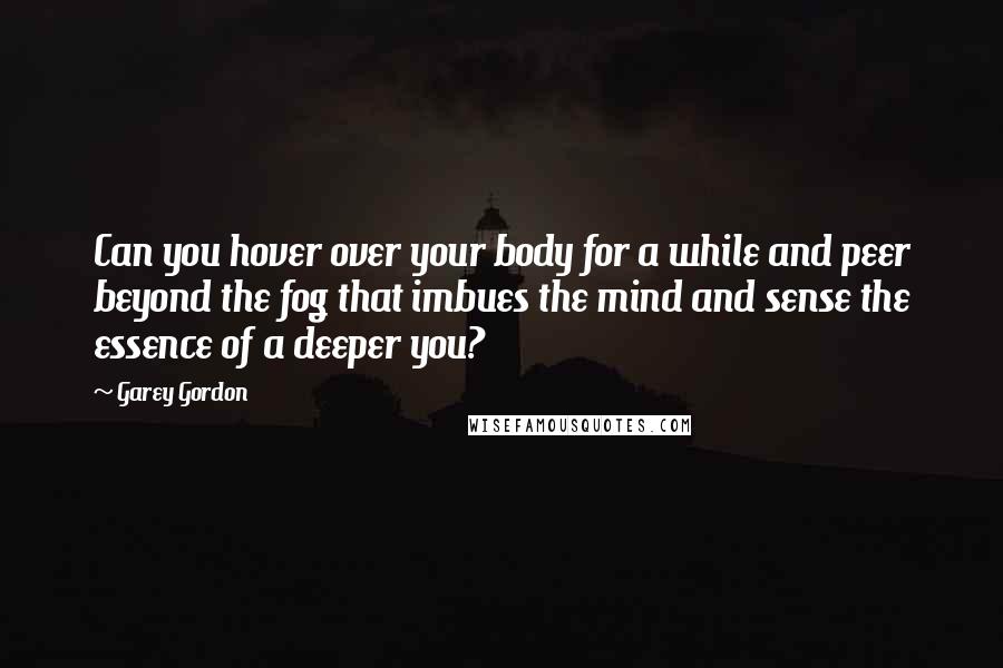 Garey Gordon Quotes: Can you hover over your body for a while and peer beyond the fog that imbues the mind and sense the essence of a deeper you?