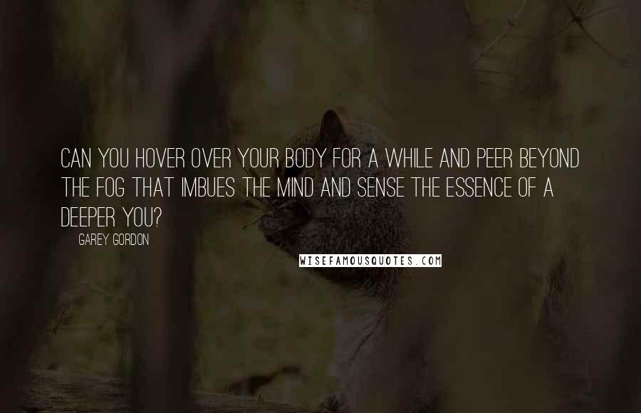Garey Gordon Quotes: Can you hover over your body for a while and peer beyond the fog that imbues the mind and sense the essence of a deeper you?
