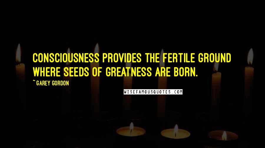 Garey Gordon Quotes: Consciousness provides the fertile ground where seeds of greatness are born.