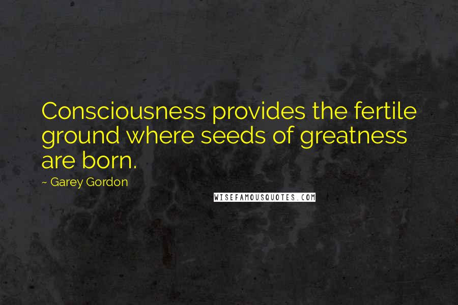 Garey Gordon Quotes: Consciousness provides the fertile ground where seeds of greatness are born.