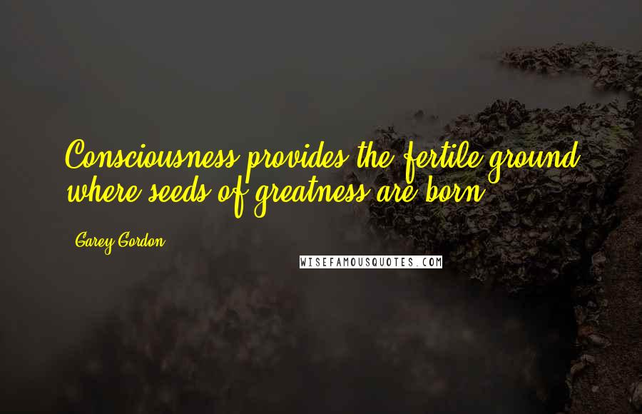 Garey Gordon Quotes: Consciousness provides the fertile ground where seeds of greatness are born.