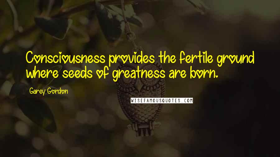 Garey Gordon Quotes: Consciousness provides the fertile ground where seeds of greatness are born.