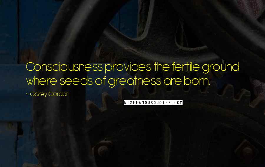 Garey Gordon Quotes: Consciousness provides the fertile ground where seeds of greatness are born.