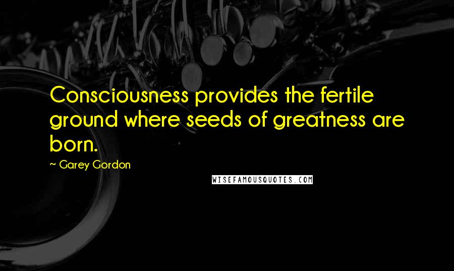 Garey Gordon Quotes: Consciousness provides the fertile ground where seeds of greatness are born.