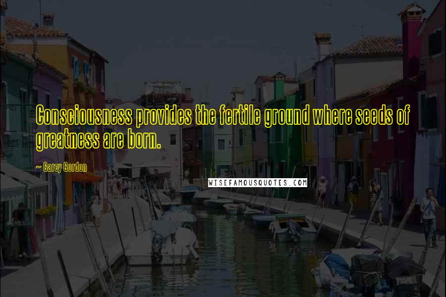 Garey Gordon Quotes: Consciousness provides the fertile ground where seeds of greatness are born.