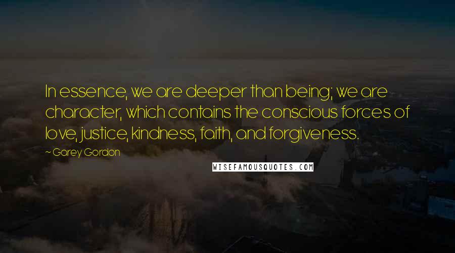 Garey Gordon Quotes: In essence, we are deeper than being; we are character, which contains the conscious forces of love, justice, kindness, faith, and forgiveness.