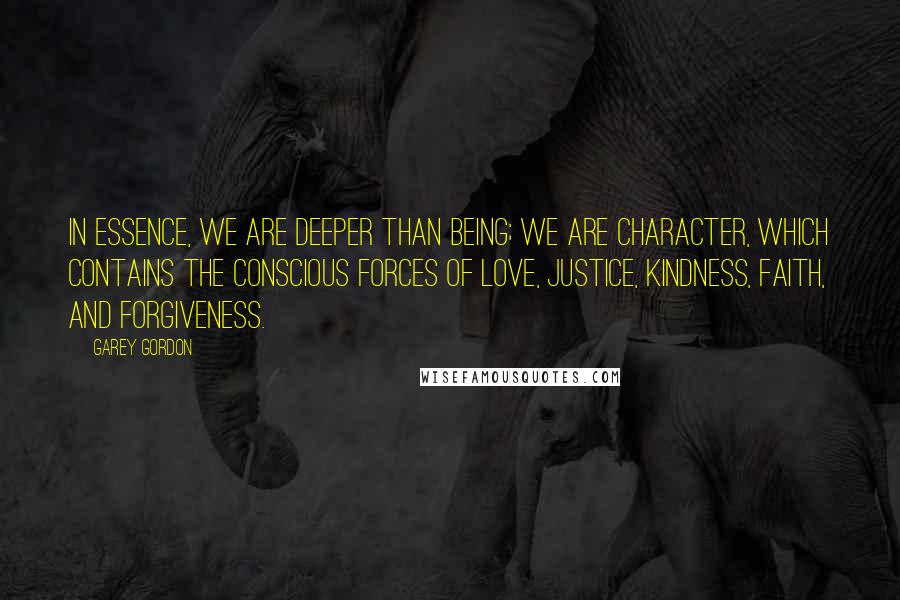 Garey Gordon Quotes: In essence, we are deeper than being; we are character, which contains the conscious forces of love, justice, kindness, faith, and forgiveness.