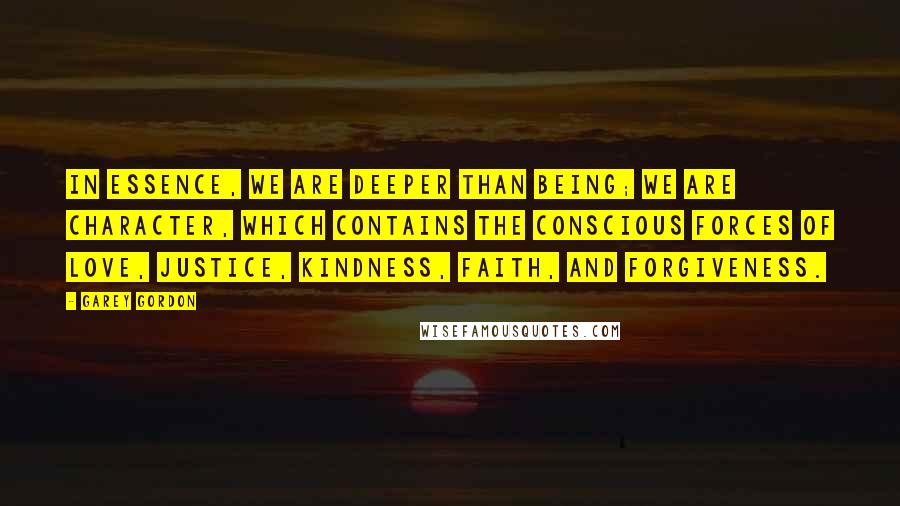 Garey Gordon Quotes: In essence, we are deeper than being; we are character, which contains the conscious forces of love, justice, kindness, faith, and forgiveness.