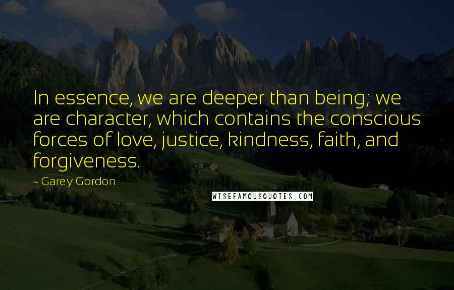 Garey Gordon Quotes: In essence, we are deeper than being; we are character, which contains the conscious forces of love, justice, kindness, faith, and forgiveness.