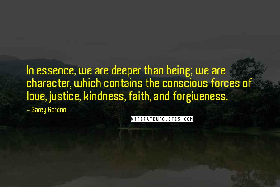 Garey Gordon Quotes: In essence, we are deeper than being; we are character, which contains the conscious forces of love, justice, kindness, faith, and forgiveness.