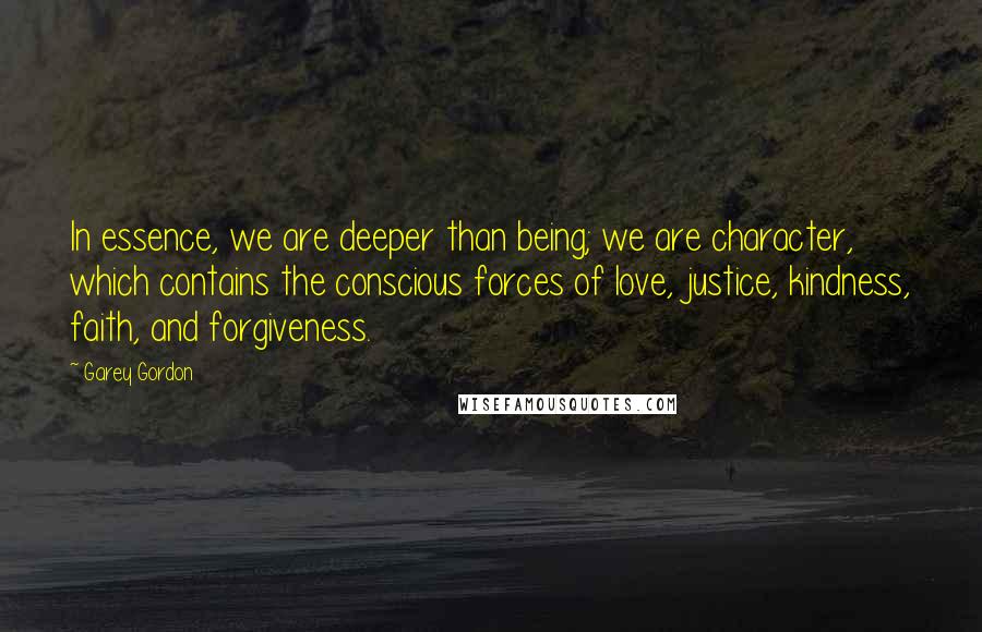 Garey Gordon Quotes: In essence, we are deeper than being; we are character, which contains the conscious forces of love, justice, kindness, faith, and forgiveness.