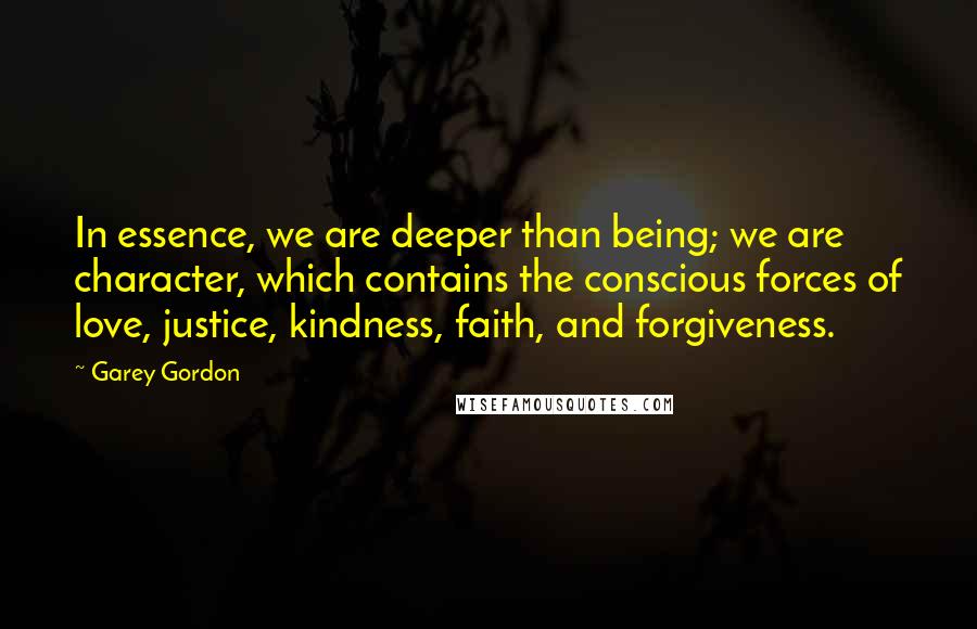 Garey Gordon Quotes: In essence, we are deeper than being; we are character, which contains the conscious forces of love, justice, kindness, faith, and forgiveness.