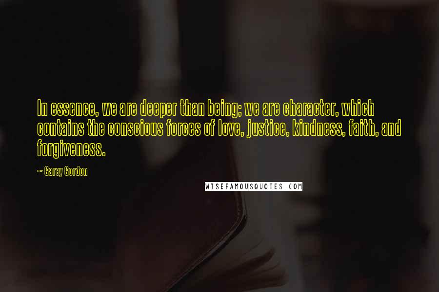 Garey Gordon Quotes: In essence, we are deeper than being; we are character, which contains the conscious forces of love, justice, kindness, faith, and forgiveness.