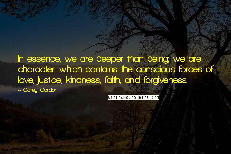 Garey Gordon Quotes: In essence, we are deeper than being; we are character, which contains the conscious forces of love, justice, kindness, faith, and forgiveness.