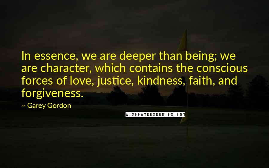 Garey Gordon Quotes: In essence, we are deeper than being; we are character, which contains the conscious forces of love, justice, kindness, faith, and forgiveness.