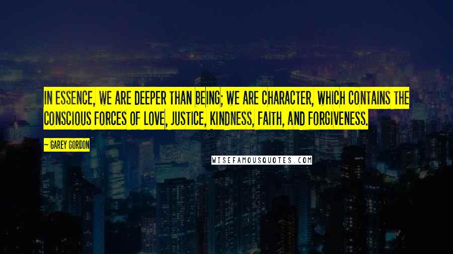 Garey Gordon Quotes: In essence, we are deeper than being; we are character, which contains the conscious forces of love, justice, kindness, faith, and forgiveness.