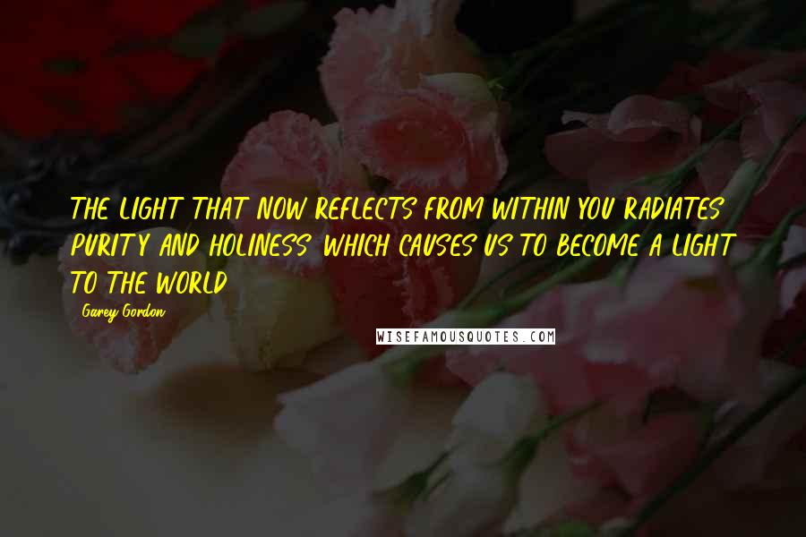 Garey Gordon Quotes: THE LIGHT THAT NOW REFLECTS FROM WITHIN YOU RADIATES PURITY AND HOLINESS, WHICH CAUSES US TO BECOME A LIGHT TO THE WORLD.