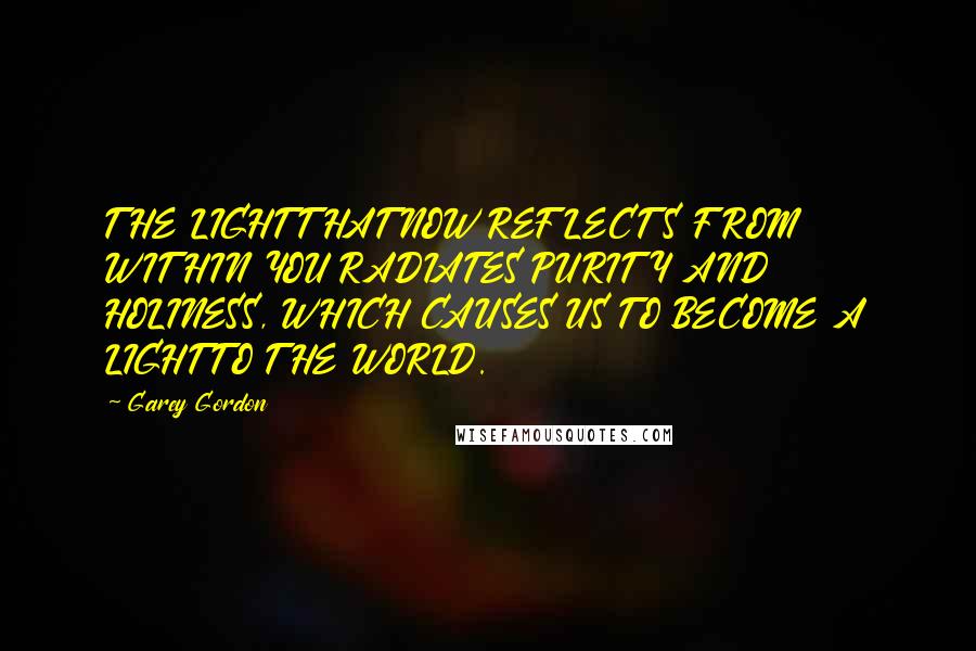 Garey Gordon Quotes: THE LIGHT THAT NOW REFLECTS FROM WITHIN YOU RADIATES PURITY AND HOLINESS, WHICH CAUSES US TO BECOME A LIGHT TO THE WORLD.