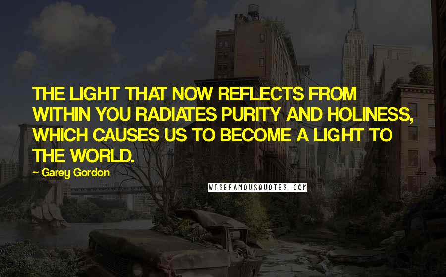 Garey Gordon Quotes: THE LIGHT THAT NOW REFLECTS FROM WITHIN YOU RADIATES PURITY AND HOLINESS, WHICH CAUSES US TO BECOME A LIGHT TO THE WORLD.