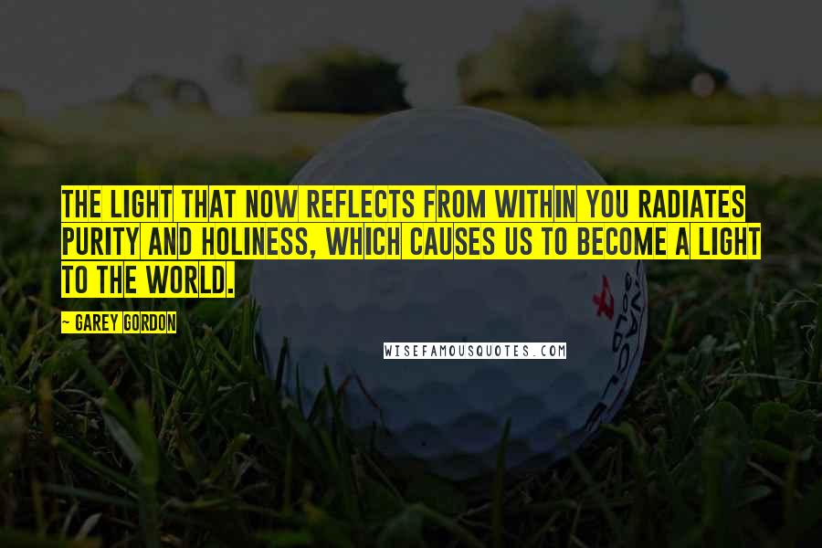 Garey Gordon Quotes: THE LIGHT THAT NOW REFLECTS FROM WITHIN YOU RADIATES PURITY AND HOLINESS, WHICH CAUSES US TO BECOME A LIGHT TO THE WORLD.