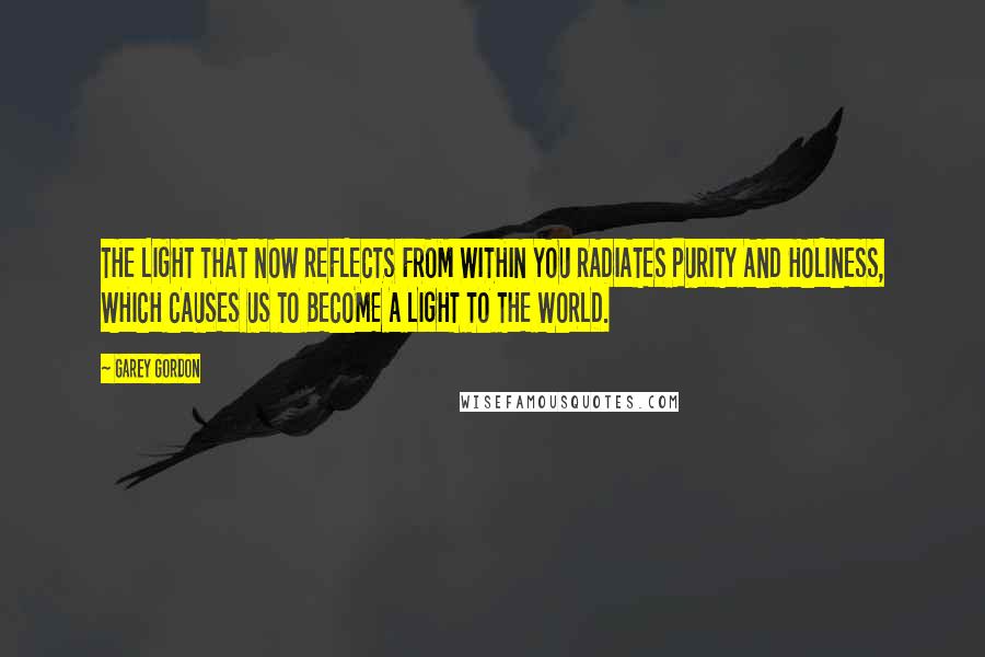 Garey Gordon Quotes: THE LIGHT THAT NOW REFLECTS FROM WITHIN YOU RADIATES PURITY AND HOLINESS, WHICH CAUSES US TO BECOME A LIGHT TO THE WORLD.