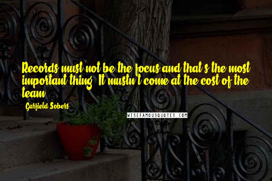 Garfield Sobers Quotes: Records must not be the focus and that's the most important thing. It mustn't come at the cost of the team.