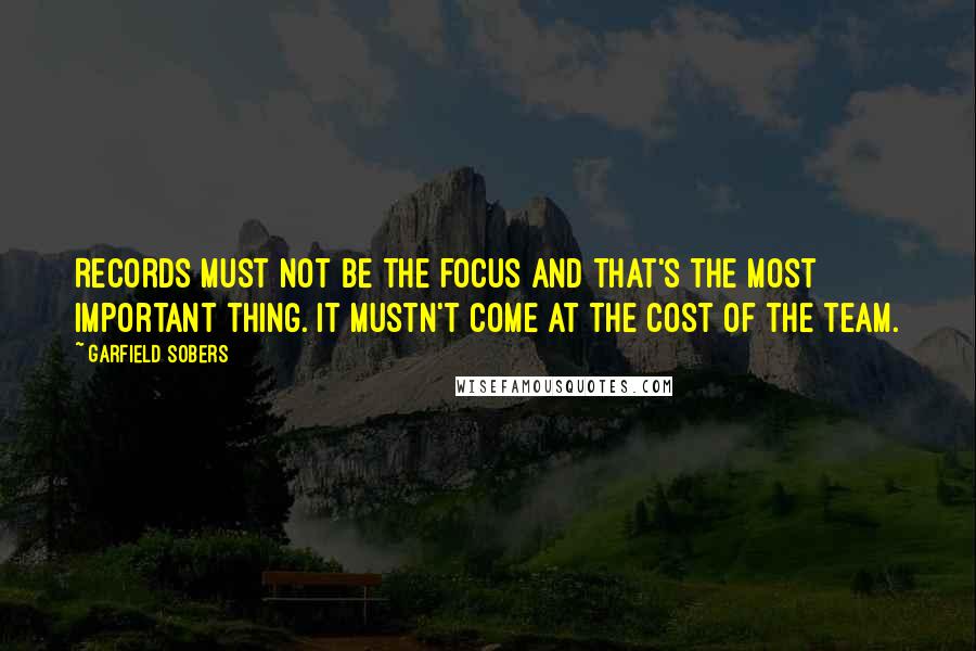 Garfield Sobers Quotes: Records must not be the focus and that's the most important thing. It mustn't come at the cost of the team.