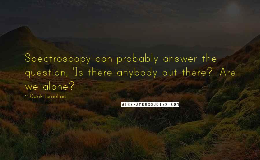 Garik Israelian Quotes: Spectroscopy can probably answer the question, 'Is there anybody out there?' Are we alone?