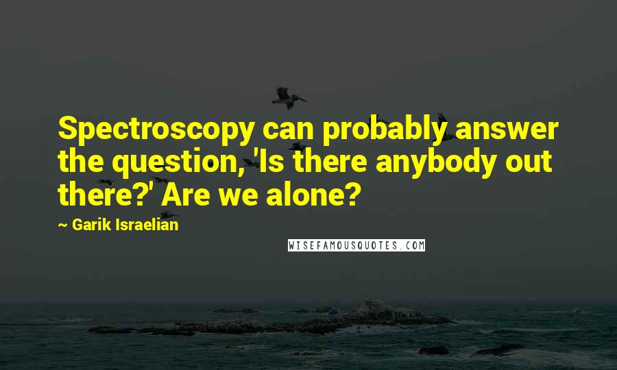 Garik Israelian Quotes: Spectroscopy can probably answer the question, 'Is there anybody out there?' Are we alone?