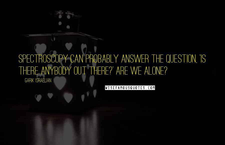Garik Israelian Quotes: Spectroscopy can probably answer the question, 'Is there anybody out there?' Are we alone?