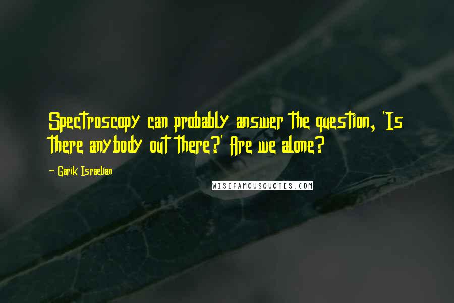 Garik Israelian Quotes: Spectroscopy can probably answer the question, 'Is there anybody out there?' Are we alone?