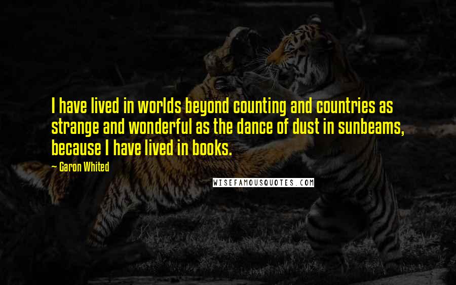 Garon Whited Quotes: I have lived in worlds beyond counting and countries as strange and wonderful as the dance of dust in sunbeams, because I have lived in books.