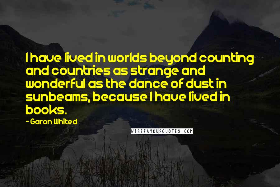 Garon Whited Quotes: I have lived in worlds beyond counting and countries as strange and wonderful as the dance of dust in sunbeams, because I have lived in books.