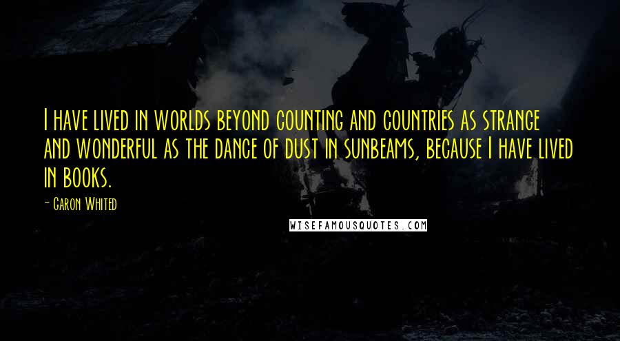 Garon Whited Quotes: I have lived in worlds beyond counting and countries as strange and wonderful as the dance of dust in sunbeams, because I have lived in books.