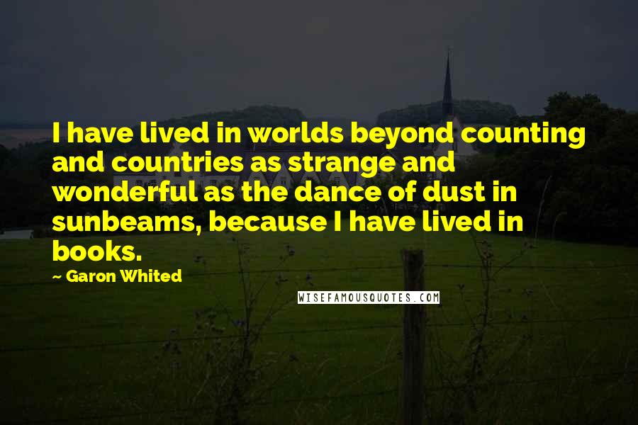 Garon Whited Quotes: I have lived in worlds beyond counting and countries as strange and wonderful as the dance of dust in sunbeams, because I have lived in books.