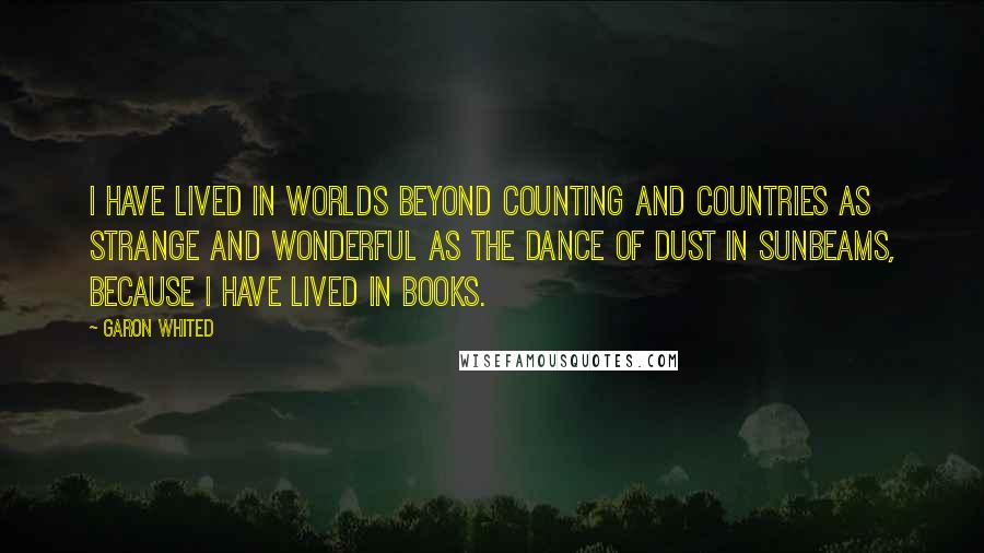 Garon Whited Quotes: I have lived in worlds beyond counting and countries as strange and wonderful as the dance of dust in sunbeams, because I have lived in books.