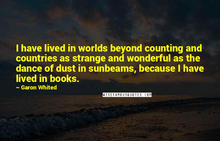 Garon Whited Quotes: I have lived in worlds beyond counting and countries as strange and wonderful as the dance of dust in sunbeams, because I have lived in books.