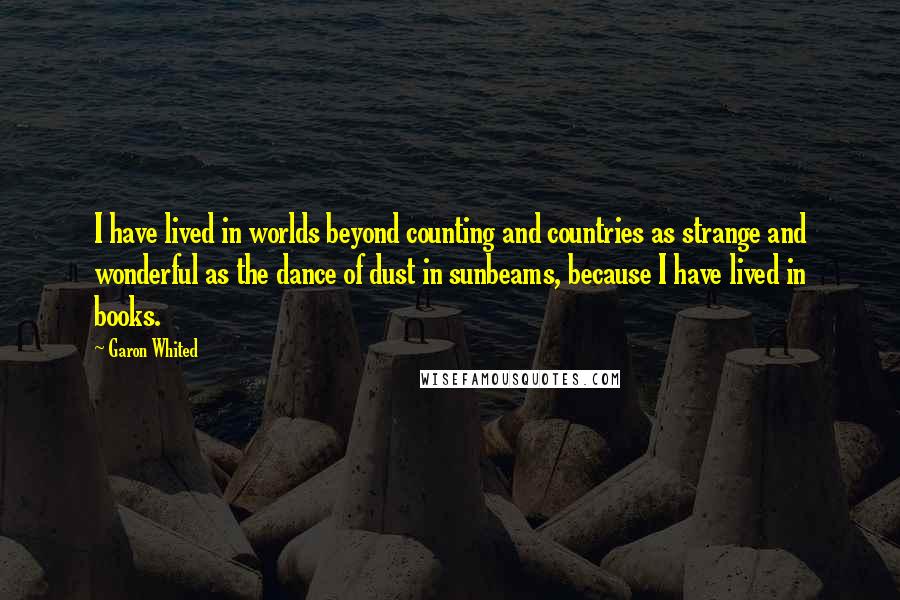 Garon Whited Quotes: I have lived in worlds beyond counting and countries as strange and wonderful as the dance of dust in sunbeams, because I have lived in books.