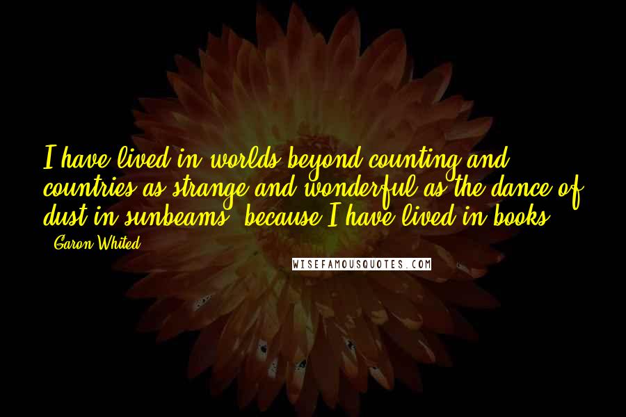 Garon Whited Quotes: I have lived in worlds beyond counting and countries as strange and wonderful as the dance of dust in sunbeams, because I have lived in books.
