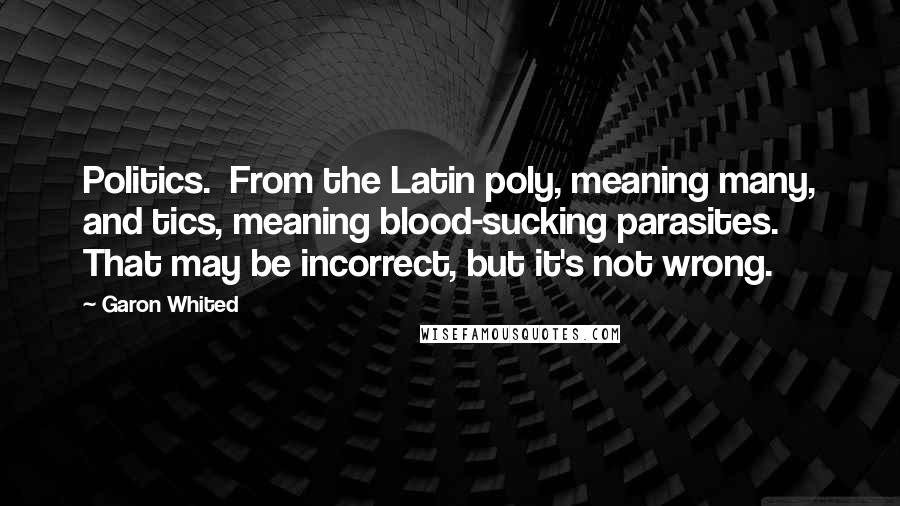 Garon Whited Quotes: Politics.  From the Latin poly, meaning many, and tics, meaning blood-sucking parasites. That may be incorrect, but it's not wrong.