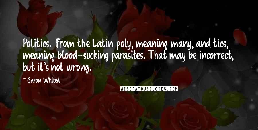 Garon Whited Quotes: Politics.  From the Latin poly, meaning many, and tics, meaning blood-sucking parasites. That may be incorrect, but it's not wrong.