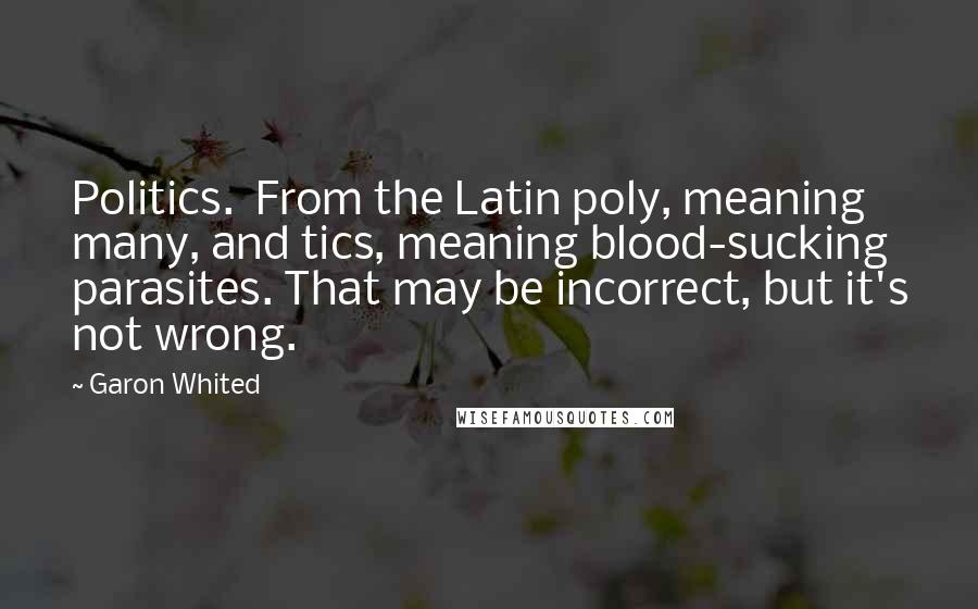 Garon Whited Quotes: Politics.  From the Latin poly, meaning many, and tics, meaning blood-sucking parasites. That may be incorrect, but it's not wrong.