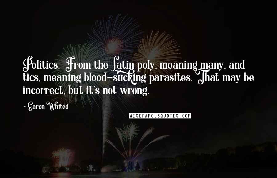 Garon Whited Quotes: Politics.  From the Latin poly, meaning many, and tics, meaning blood-sucking parasites. That may be incorrect, but it's not wrong.