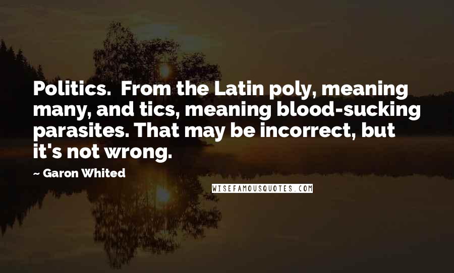 Garon Whited Quotes: Politics.  From the Latin poly, meaning many, and tics, meaning blood-sucking parasites. That may be incorrect, but it's not wrong.