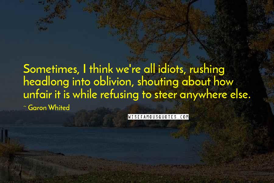 Garon Whited Quotes: Sometimes, I think we're all idiots, rushing headlong into oblivion, shouting about how unfair it is while refusing to steer anywhere else.