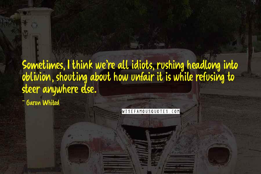 Garon Whited Quotes: Sometimes, I think we're all idiots, rushing headlong into oblivion, shouting about how unfair it is while refusing to steer anywhere else.